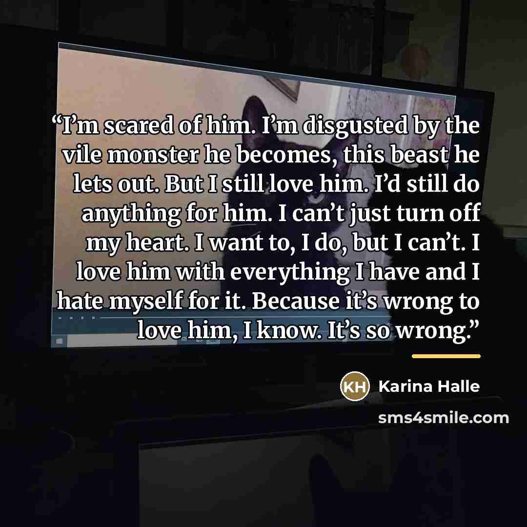 “I’m scared of him. I’m disgusted by the vile monster he becomes, this beast he lets out. But I still love him. I’d still do anything for him. I can’t just turn off my heart. I want to, I do, but I can’t. I love him with everything I have and I hate myself for it. Because it’s wrong to love him, I…” quote by Karina Halle