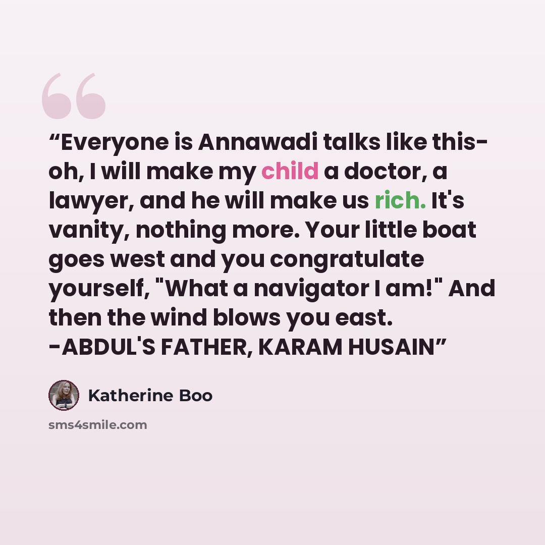 “Everyone is Annawadi talks like this- oh, I will make my child a doctor, a lawyer, and he will make us rich. It's vanity, nothing more. Your little boat goes west and you congratulate yourself, "What a navigator I am!" And then the wind blows you east. -ABDUL'S FATHER, KARAM HUSAIN” quote by Katherine Boo