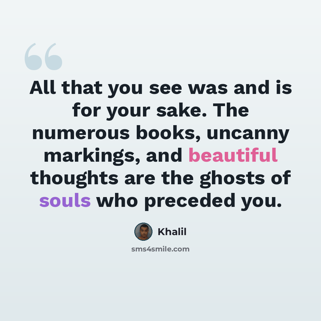 “All that you see was and is for your sake. The numerous books, uncanny markings, and beautiful thoughts are the ghosts of souls who preceded you.” quote by Khalil