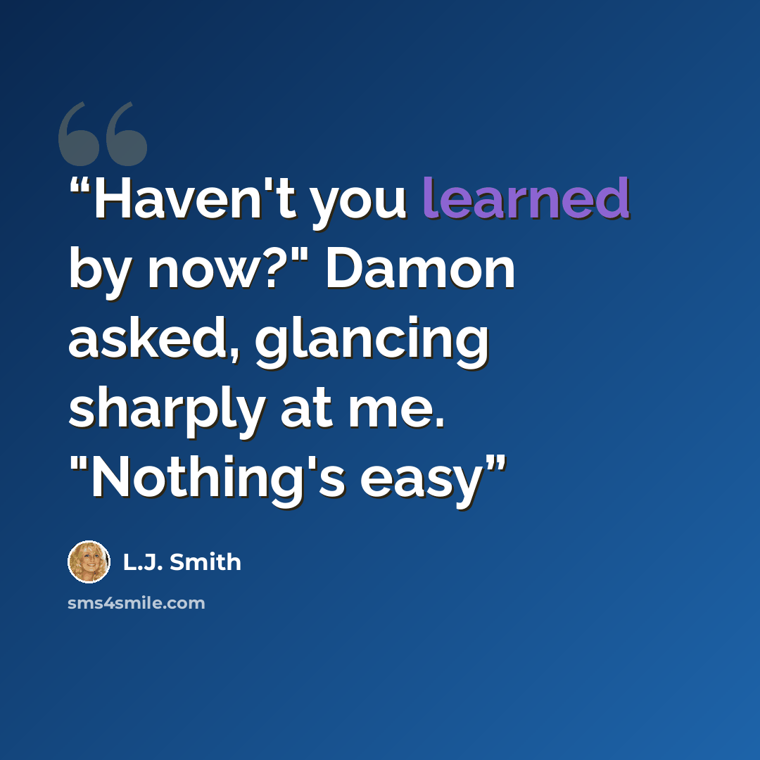 “Haven't you learned by now?" Damon asked, glancing sharply at me. "Nothing's easy” quote by L.J. Smith