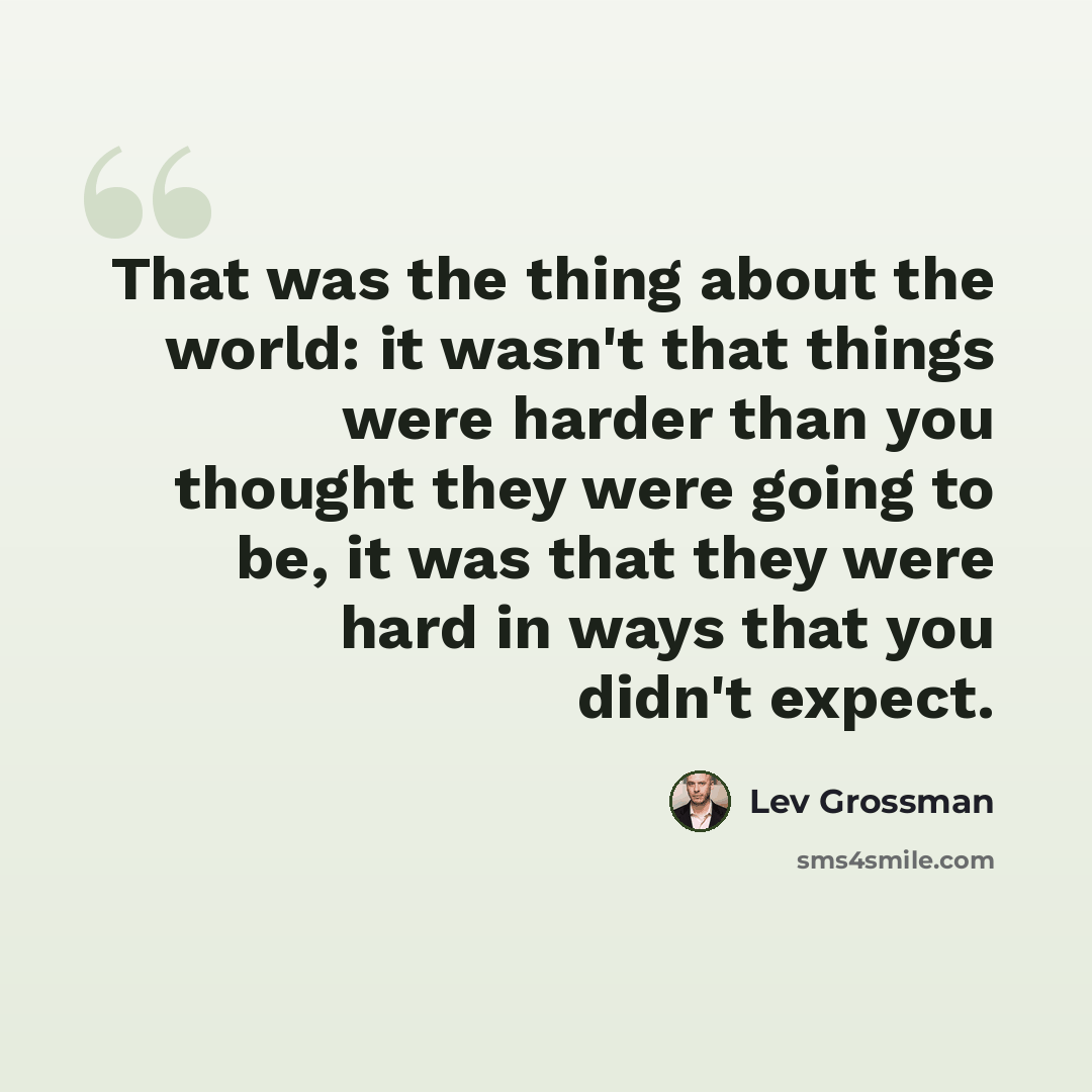 “That was the thing about the world: it wasn't that things were harder than you thought they were going to be, it was that they were hard in ways that you didn't expect.” quote by Lev Grossman