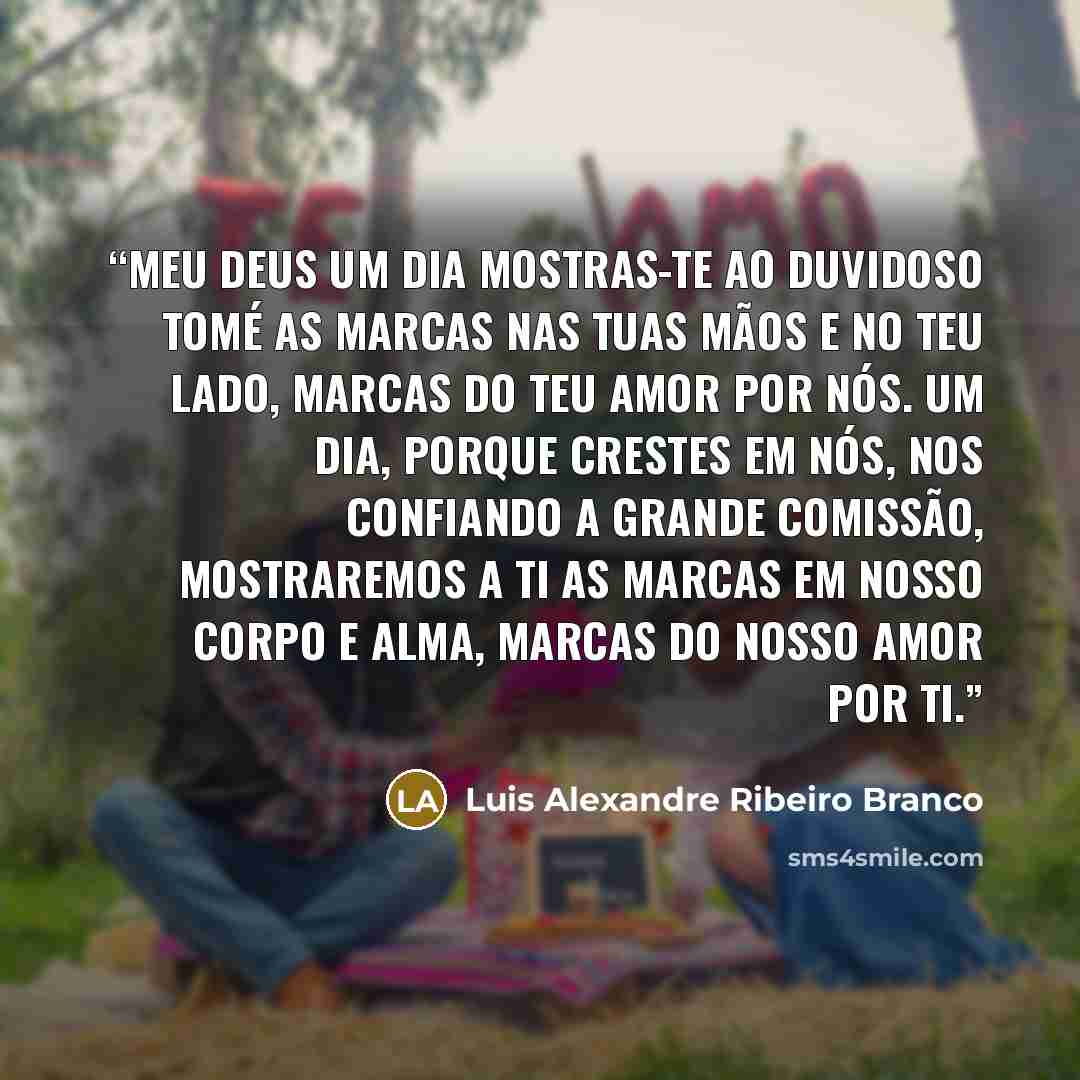 “Meu Deus um dia mostras-te ao duvidoso Tomé as marcas nas Tuas mãos e no Teu lado, marcas do teu amor por nós. Um dia, porque crestes em nós, nos confiando a Grande Comissão, mostraremos a Ti as marcas em nosso corpo e alma, marcas do nosso amor por Ti.” quote by Luis Alexandre Ribeiro Branco