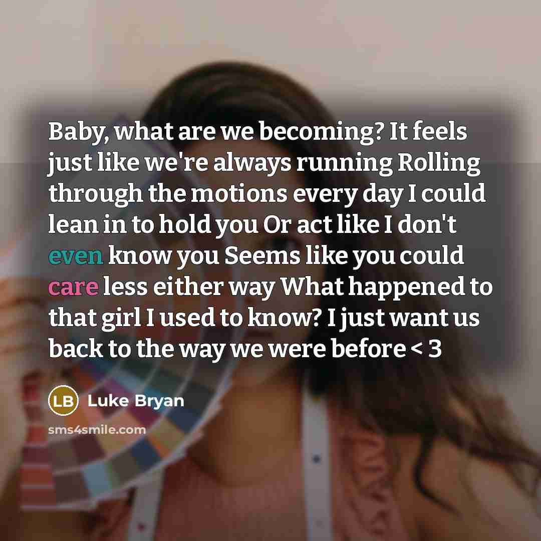 “Baby, what are we becoming? It feels just like we're always running Rolling through the motions every day I could lean in to hold you Or act like I don't even know you Seems like you could care less either way What happened to that girl I used to know? I just want us back to the way we were before…” quote by Luke Bryan