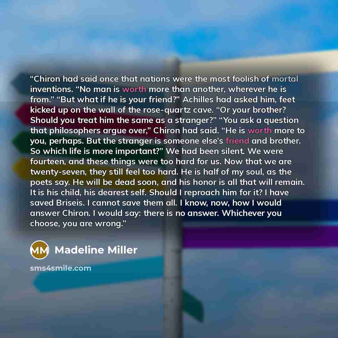 “Chiron had said once that nations were the most foolish of mortal inventions. “No man is worth more than another, wherever he is from.” “But what if he is your friend?” Achilles had asked him, feet kicked up on the wall of the rose-quartz cave. “Or your brother? Should you treat him the same as a…” quote by Madeline Miller