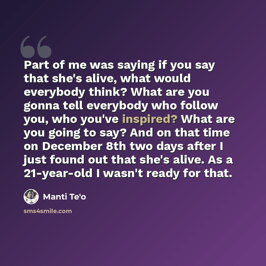 “Part of me was saying if you say that she's alive, what would everybody think? What are you gonna tell everybody who follow you, who you've inspired? What are you going to say? And on that time on December 8th two days after I just found out that she's alive. As a 21-year-old I wasn't ready for…” quote by Manti Te'o
