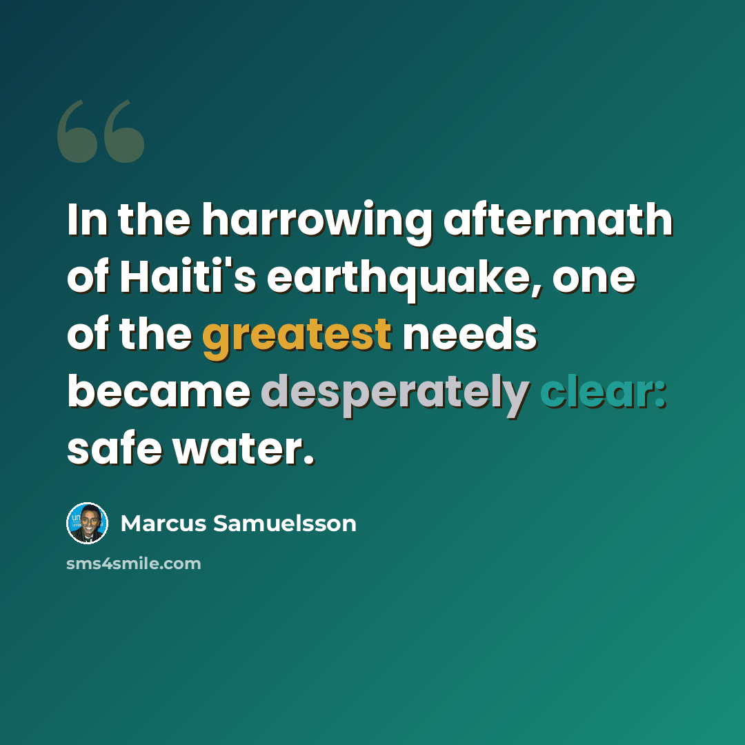 “In the harrowing aftermath of Haiti's earthquake, one of the greatest needs became desperately clear: safe water.” quote by Marcus Samuelsson