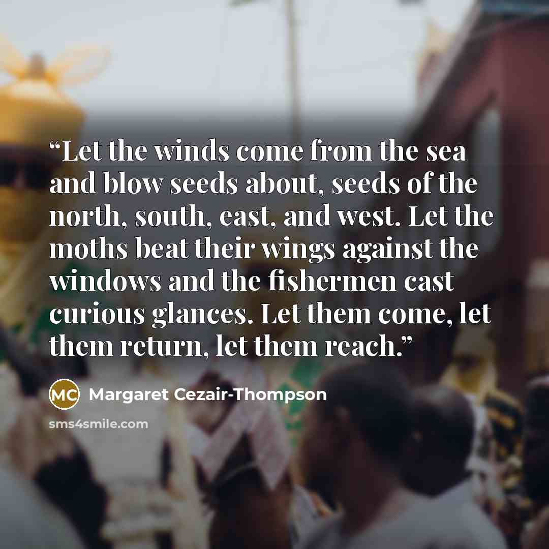 “Let the winds come from the sea and blow seeds about, seeds of the north, south, east, and west. Let the moths beat their wings against the windows and the fishermen cast curious glances. Let them come, let them return, let them reach.” quote by Margaret Cezair-Thompson