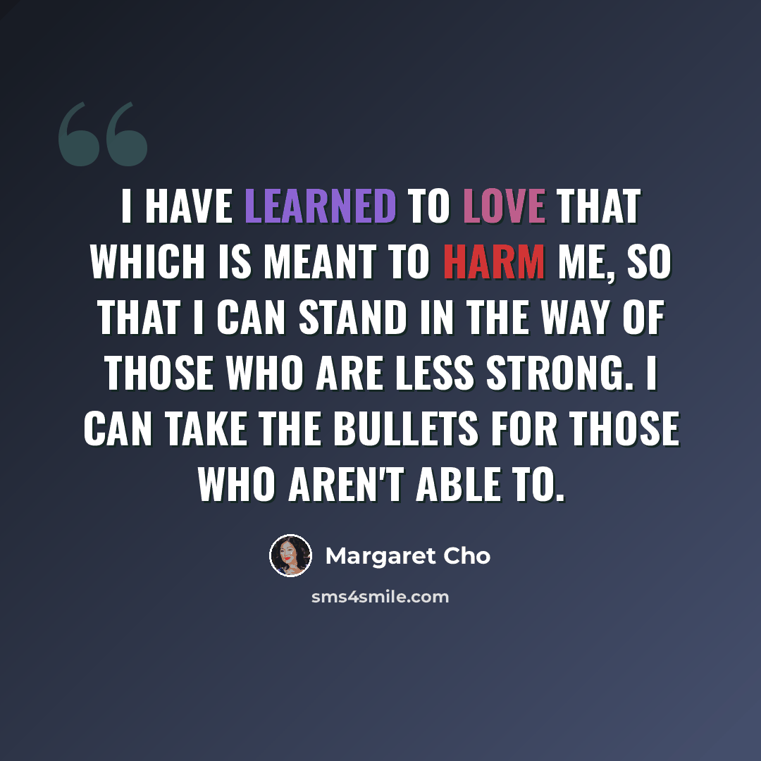 “I have learned to love that which is meant to harm me, so that I can stand in the way of those who are less strong. I can take the bullets for those who aren't able to.” quote by Margaret Cho