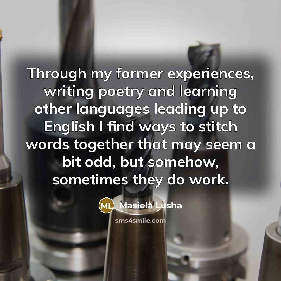 “Through my former experiences, writing poetry and learning other languages leading up to English I find ways to stitch words together that may seem a bit odd, but somehow, sometimes they do work.” quote by Masiela Lusha