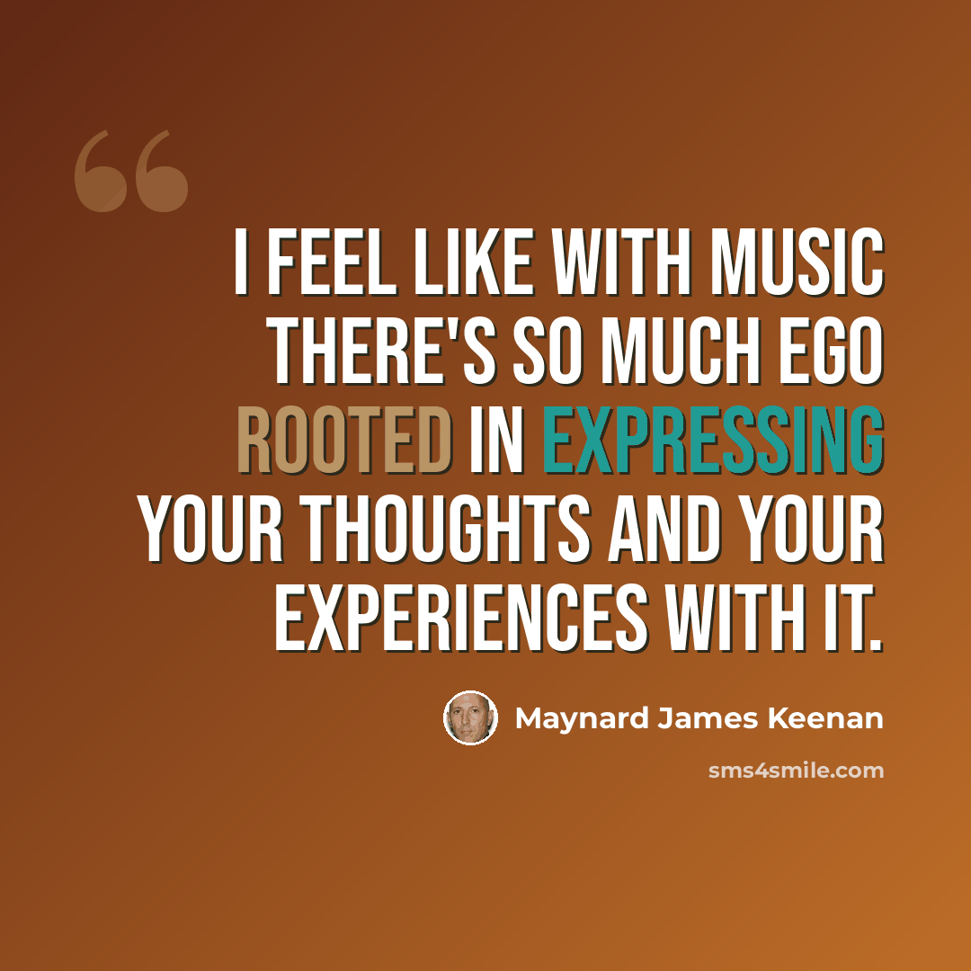 “I feel like with music there's so much ego rooted in expressing your thoughts and your experiences with it.” quote by Maynard James Keenan