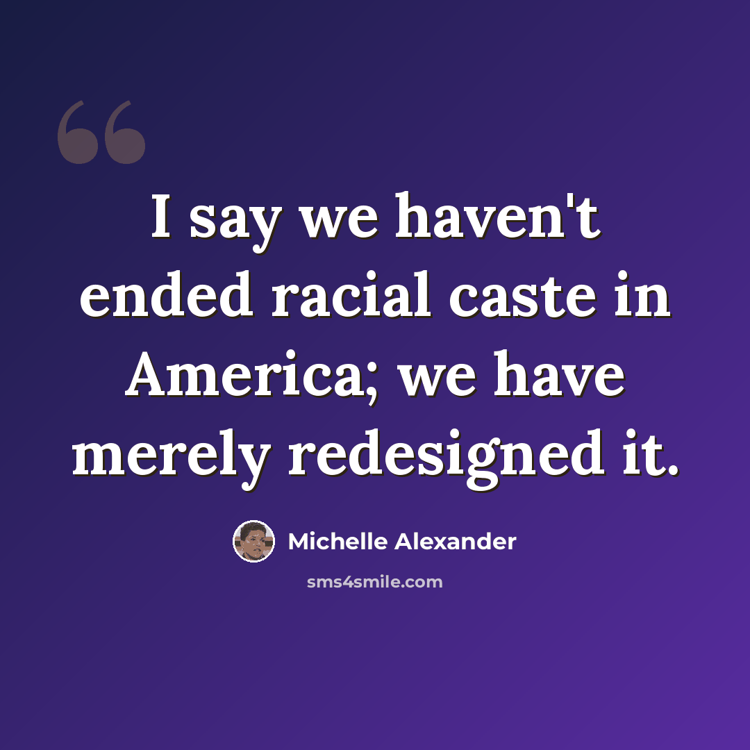“I say we haven't ended racial caste in America; we have merely redesigned it.” quote by Michelle Alexander
