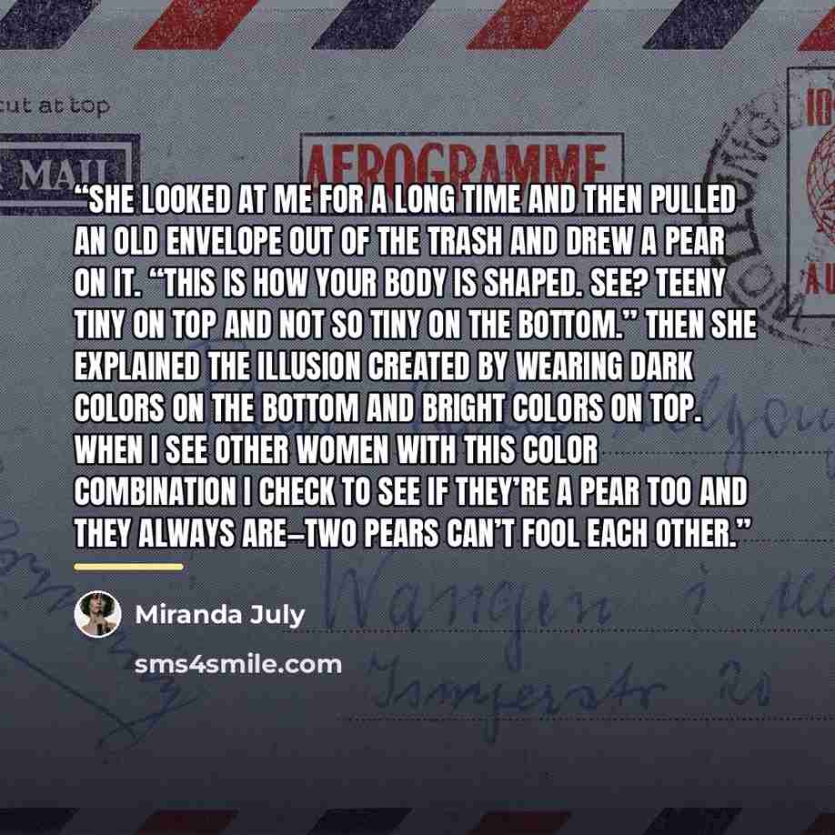 “She looked at me for a long time and then pulled an old envelope out of the trash and drew a pear on it. “This is how your body is shaped. See? Teeny tiny on top and not so tiny on the bottom.” Then she explained the illusion created by wearing dark colors on the bottom and bright colors on top…” quote by Miranda July