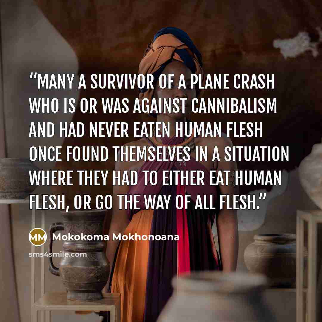 “Many a survivor of a plane crash who is or was against cannibalism and had never eaten human flesh once found themselves in a situation where they had to either eat human flesh, or go the way of all flesh.” quote by Mokokoma Mokhonoana