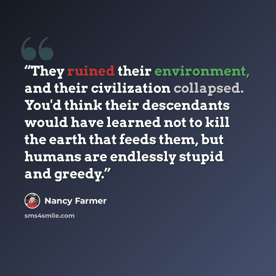 “They ruined their environment, and their civilization collapsed. You'd think their descendants would have learned not to kill the earth that feeds them, but humans are endlessly stupid and greedy.” quote by Nancy Farmer