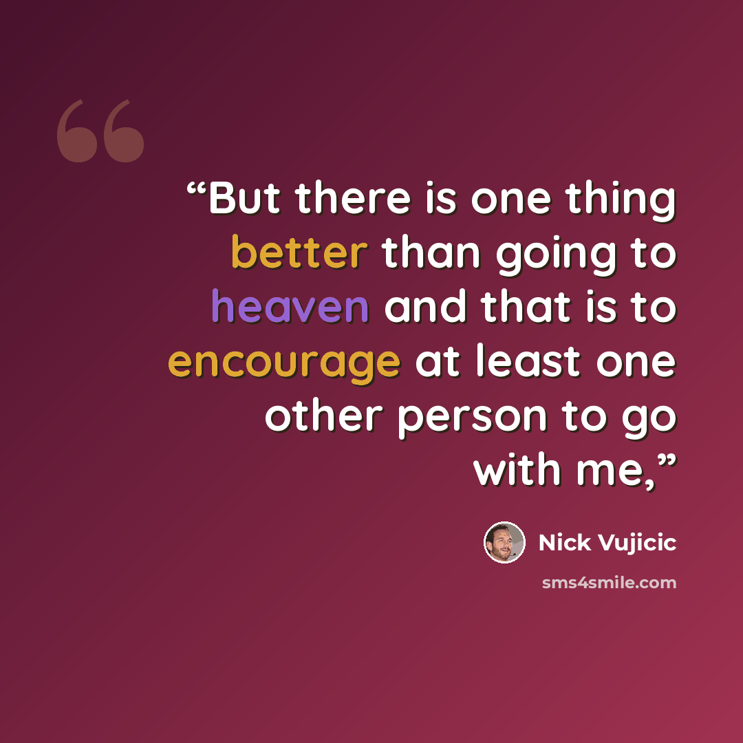 “But there is one thing better than going to heaven and that is to encourage at least one other person to go with me,” quote by Nick Vujicic