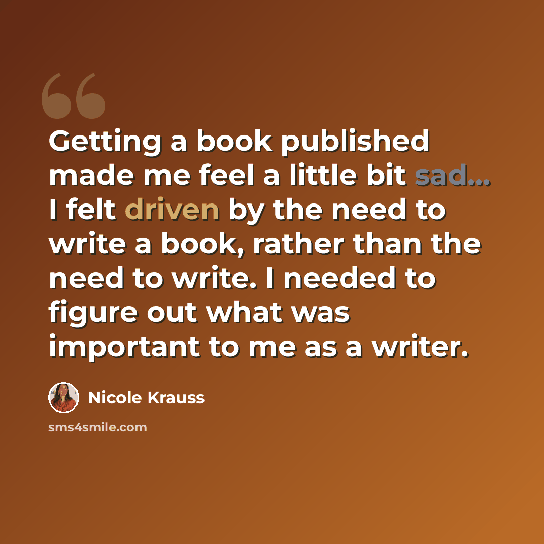 “Getting a book published made me feel a little bit sad... I felt driven by the need to write a book, rather than the need to write. I needed to figure out what was important to me as a writer.” quote by Nicole Krauss