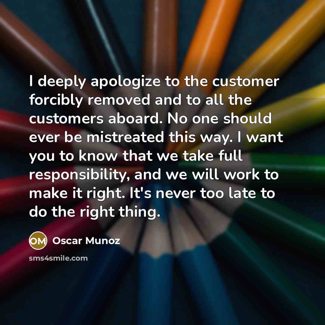 “I deeply apologize to the customer forcibly removed and to all the customers aboard. No one should ever be mistreated this way. I want you to know that we take full responsibility, and we will work to make it right. It's never too late to do the right thing.” quote by Oscar Munoz