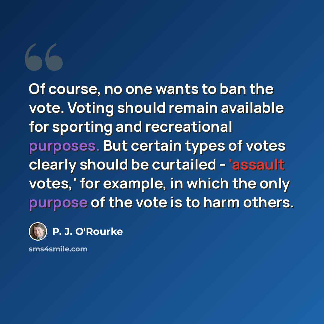 “Of course, no one wants to ban the vote. Voting should remain available for sporting and recreational purposes. But certain types of votes clearly should be curtailed - 'assault votes,' for example, in which the only purpose of the vote is to harm others.” quote by P. J. O'Rourke