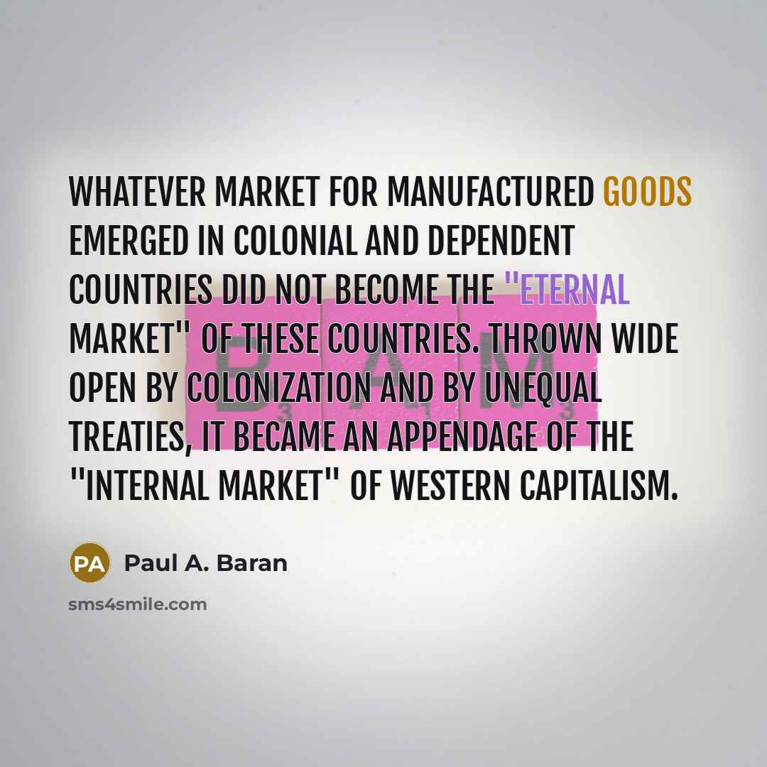 “Whatever market for manufactured goods emerged in colonial and dependent countries did not become the "eternal market" of these countries. Thrown wide open by colonization and by unequal treaties, it became an appendage of the "internal market" of Western capitalism.” quote by Paul A. Baran