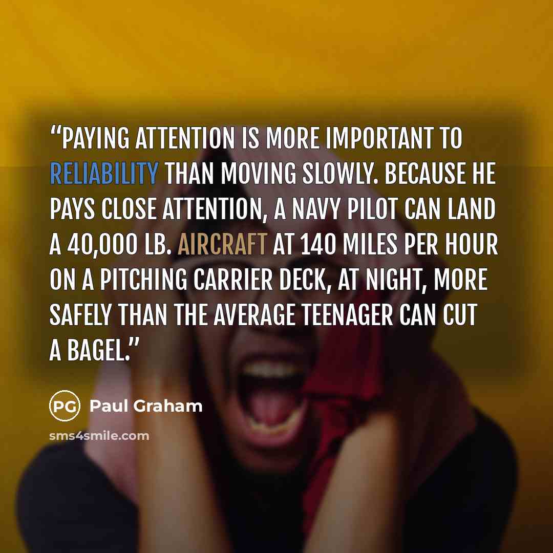 “Paying attention is more important to reliability than moving slowly. Because he pays close attention, a Navy pilot can land a 40,000 lb. aircraft at 140 miles per hour on a pitching carrier deck, at night, more safely than the average teenager can cut a bagel.” quote by Paul Graham