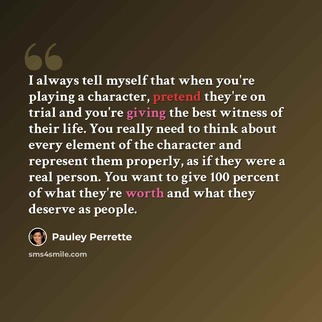 “I always tell myself that when you're playing a character, pretend they're on trial and you're giving the best witness of their life. You really need to think about every element of the character and represent them properly, as if they were a real person. You want to give 100 percent of what…” quote by Pauley Perrette