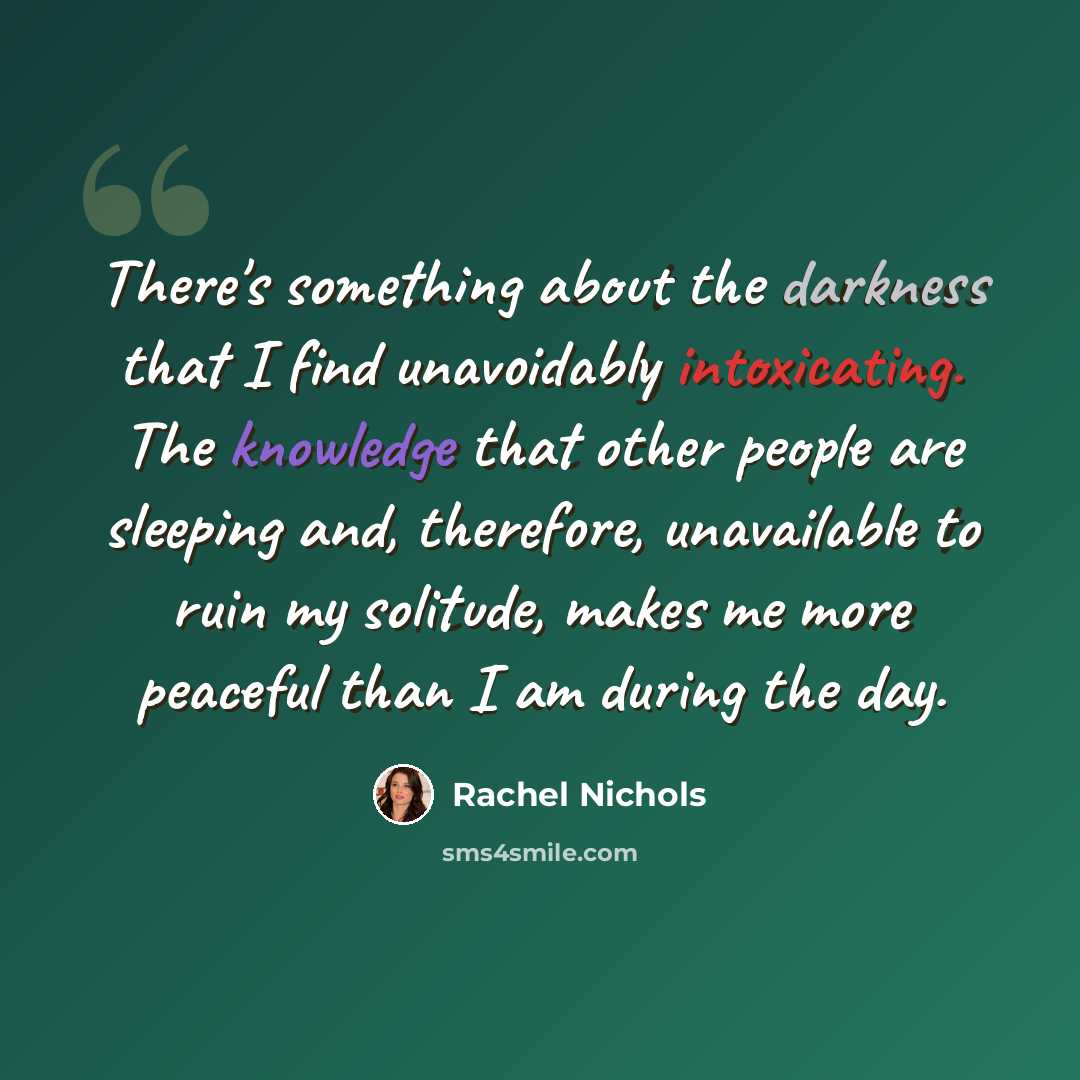 “There's something about the darkness that I find unavoidably intoxicating. The knowledge that other people are sleeping and, therefore, unavailable to ruin my solitude, makes me more peaceful than I am during the day.” quote by Rachel Nichols