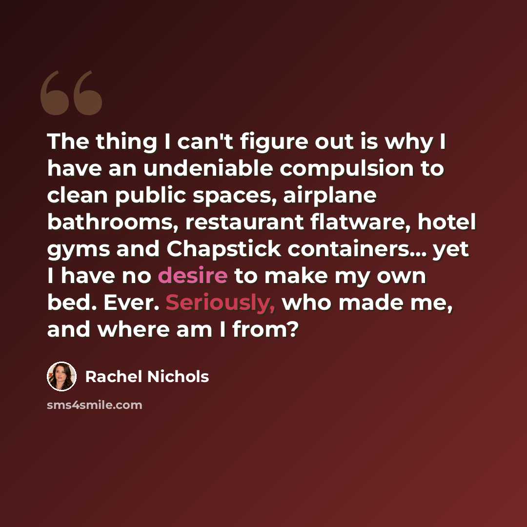 “The thing I can't figure out is why I have an undeniable compulsion to clean public spaces, airplane bathrooms, restaurant flatware, hotel gyms and Chapstick containers... yet I have no desire to make my own bed. Ever. Seriously, who made me, and where am I from?” quote by Rachel Nichols