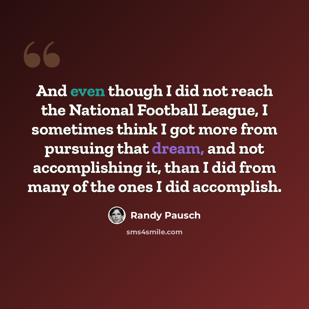 “And even though I did not reach the National Football League, I sometimes think I got more from pursuing that dream, and not accomplishing it, than I did from many of the ones I did accomplish.” quote by Randy Pausch