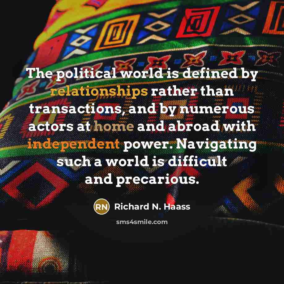 “The political world is defined by relationships rather than transactions, and by numerous actors at home and abroad with independent power. Navigating such a world is difficult and precarious.” quote by Richard N. Haass