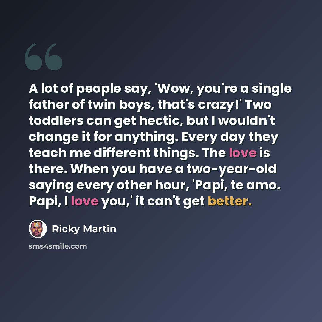 “A lot of people say, 'Wow, you're a single father of twin boys, that's crazy!' Two toddlers can get hectic, but I wouldn't change it for anything. Every day they teach me different things. The love is there. When you have a two-year-old saying every other hour, 'Papi, te amo. Papi, I love you,' it…” quote by Ricky Martin