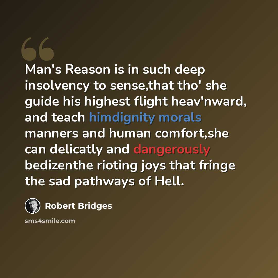 “Man's Reason is in such deep insolvency to sense,that tho' she guide his highest flight heav'nward, and teach himdignity morals manners and human comfort,she can delicatly and dangerously bedizenthe rioting joys that fringe the sad pathways of Hell.” quote by Robert Bridges