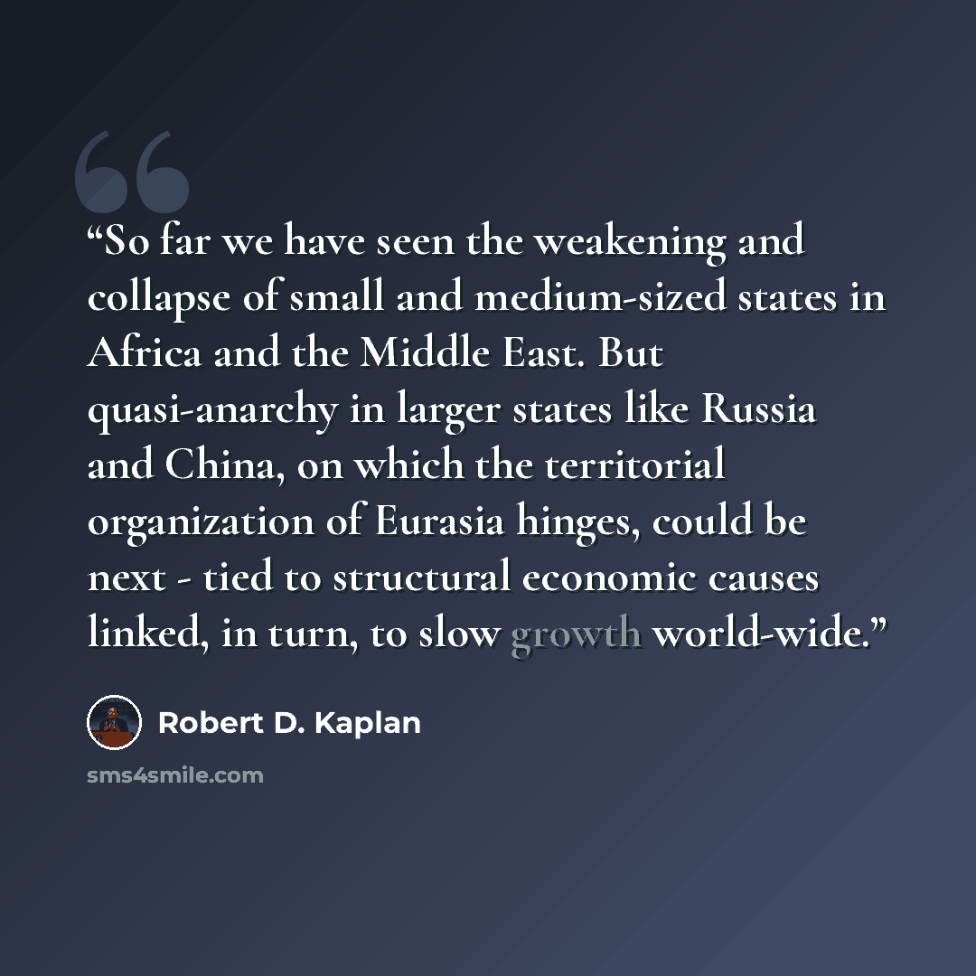 “So far we have seen the weakening and collapse of small and medium-sized states in Africa and the Middle East. But quasi-anarchy in larger states like Russia and China, on which the territorial organization of Eurasia hinges, could be next - tied to structural economic causes linked, in turn, to…” quote by Robert D. Kaplan