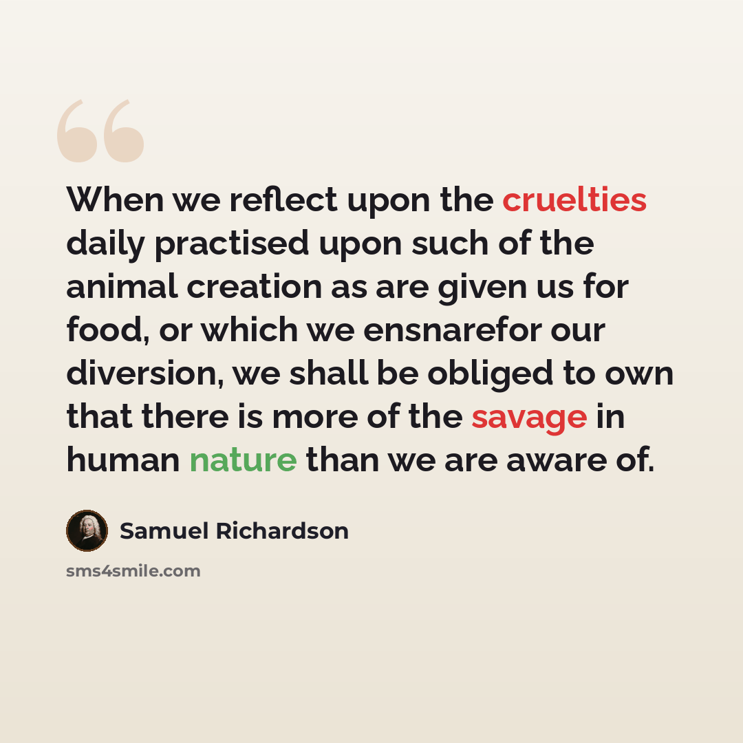 “When we reflect upon the cruelties daily practised upon such of the animal creation as are given us for food, or which we ensnarefor our diversion, we shall be obliged to own that there is more of the savage in human nature than we are aware of.” quote by Samuel Richardson