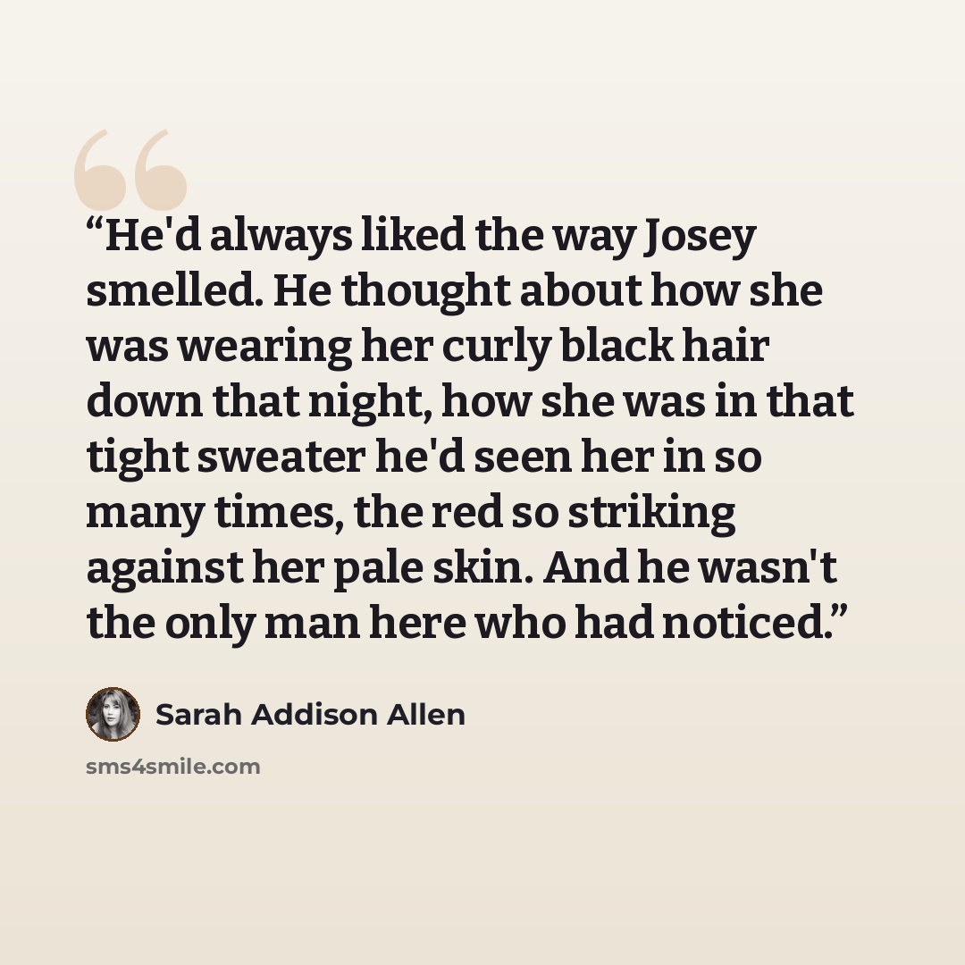 “He'd always liked the way Josey smelled. He thought about how she was wearing her curly black hair down that night, how she was in that tight sweater he'd seen her in so many times, the red so striking against her pale skin. And he wasn't the only man here who had noticed.” quote by Sarah Addison Allen