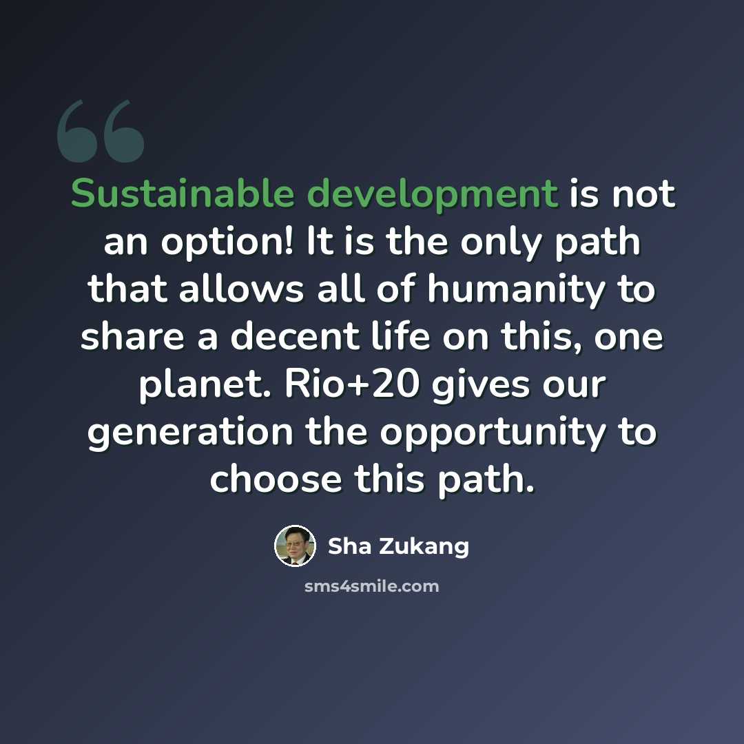 “Sustainable development is not an option! It is the only path that allows all of humanity to share a decent life on this, one planet. Rio+20 gives our generation the opportunity to choose this path.” quote by Sha Zukang