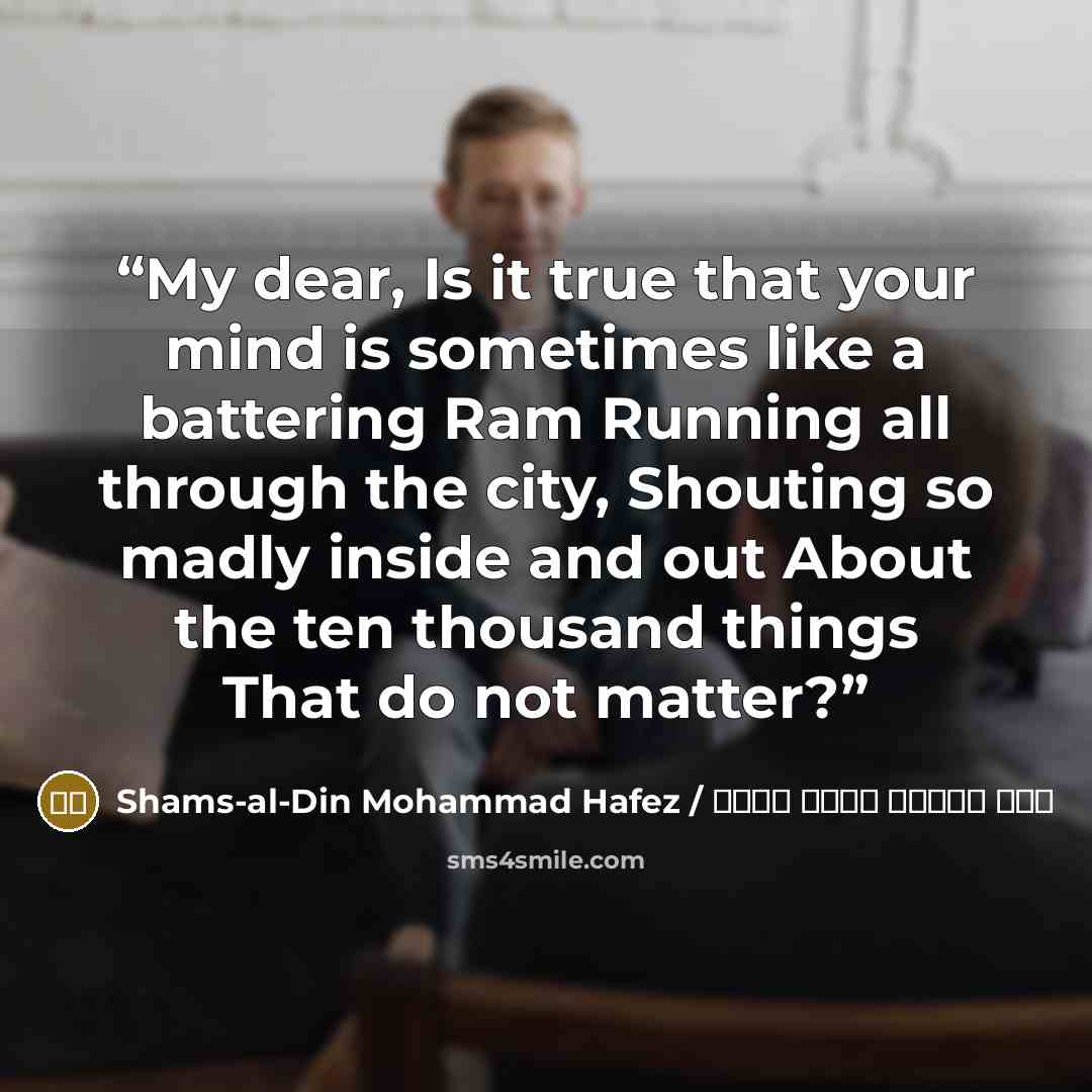 “My dear, Is it true that your mind is sometimes like a battering Ram Running all through the city, Shouting so madly inside and out About the ten thousand things That do not matter?” quote by شمس الدین محمد حافظ / Shams-al-Din Mohammad Hafez