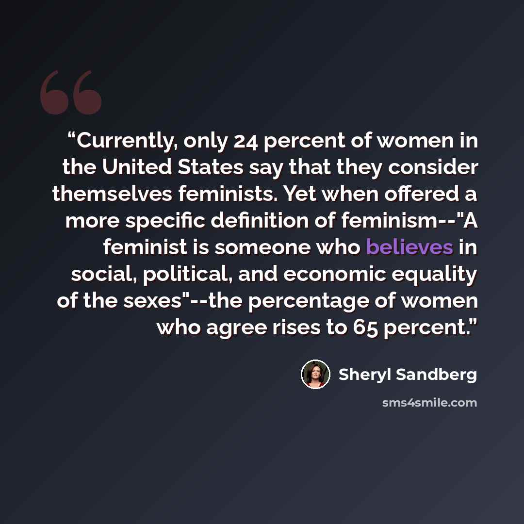 “Currently, only 24 percent of women in the United States say that they consider themselves feminists. Yet when offered a more specific definition of feminism--"A feminist is someone who believes in social, political, and economic equality of the sexes"--the percentage of women who agree rises to…” quote by Sheryl Sandberg