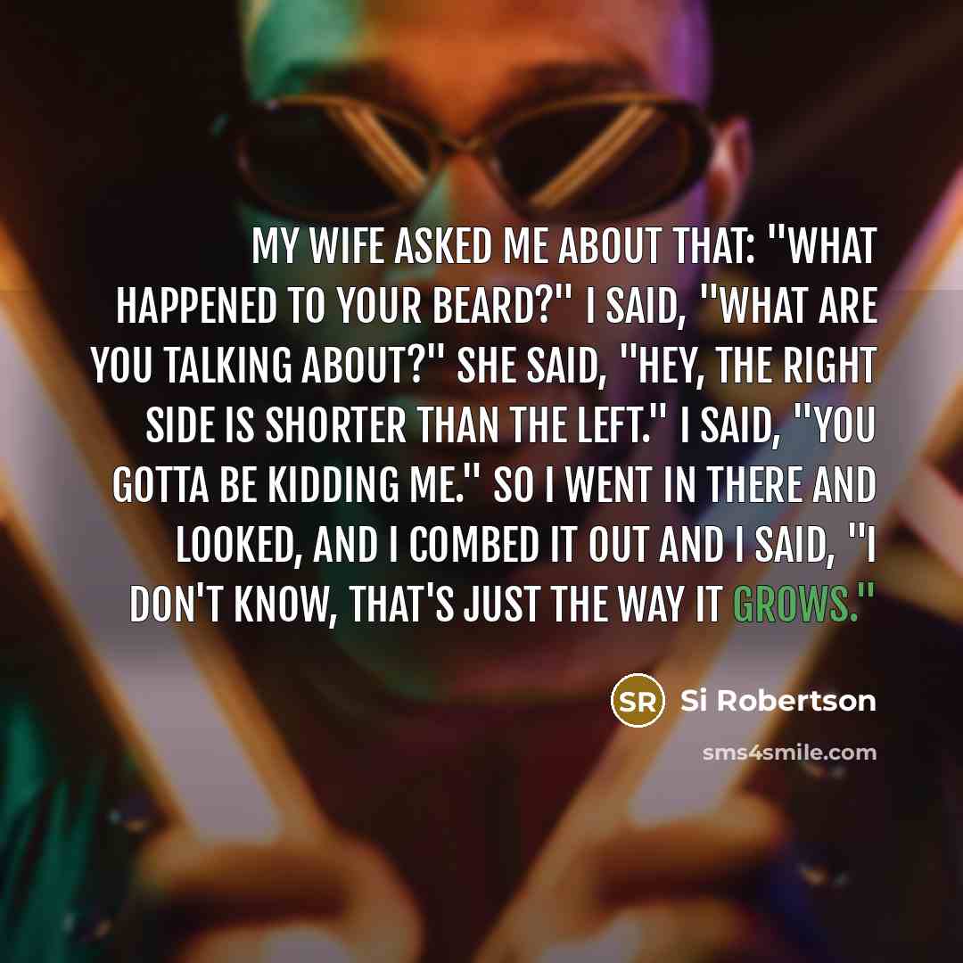 “My wife asked me about that: "What happened to your beard?" I said, "What are you talking about?" She said, "Hey, the right side is shorter than the left." I said, "You gotta be kidding me." So I went in there and looked, and I combed it out and I said, "I don't know, that's just the way it grows."” quote by Si Robertson