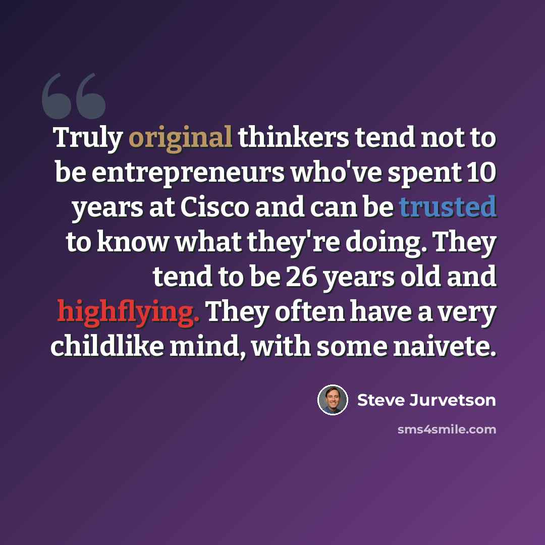 “Truly original thinkers tend not to be entrepreneurs who've spent 10 years at Cisco and can be trusted to know what they're doing. They tend to be 26 years old and highflying. They often have a very childlike mind, with some naivete.” quote by Steve Jurvetson