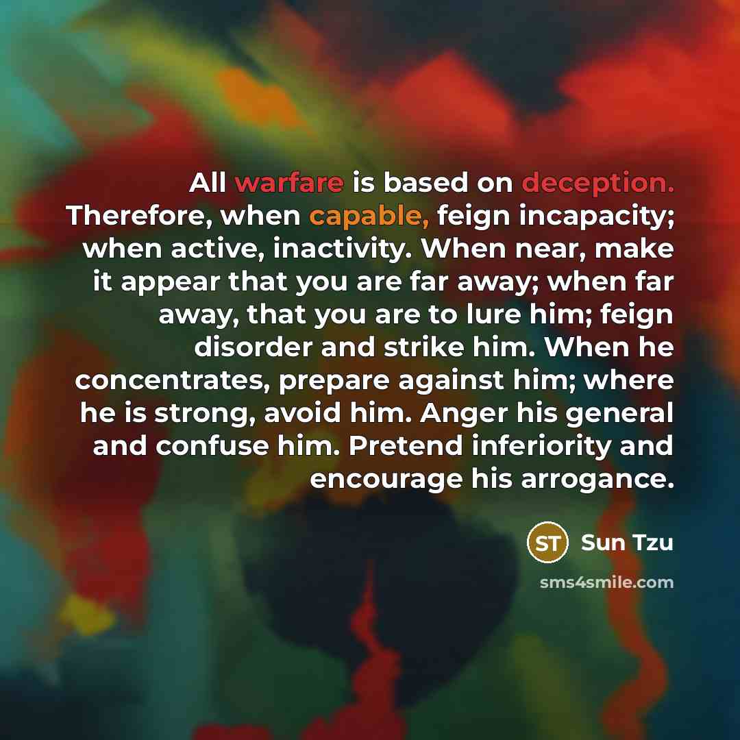 “All warfare is based on deception. Therefore, when capable, feign incapacity; when active, inactivity. When near, make it appear that you are far away; when far away, that you are to lure him; feign disorder and strike him. When he concentrates, prepare against him; where he is strong, avoid him…” quote by Sun Tzu