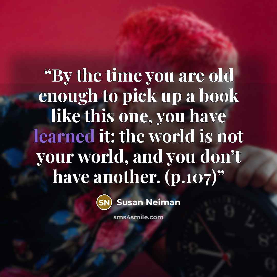 “By the time you are old enough to pick up a book like this one, you have learned it: the world is not your world, and you don’t have another. (p.107)” quote by Susan Neiman