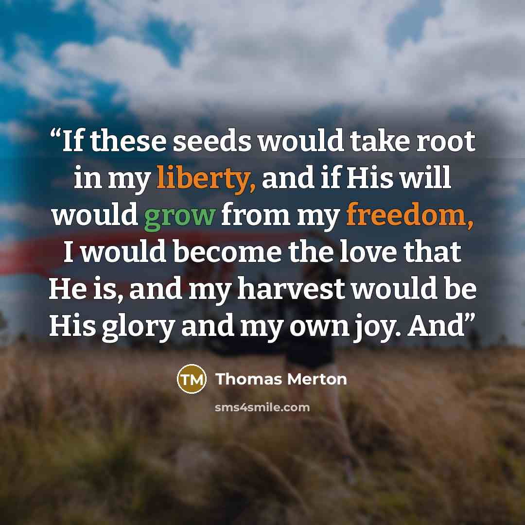 “If these seeds would take root in my liberty, and if His will would grow from my freedom, I would become the love that He is, and my harvest would be His glory and my own joy. And” quote by Thomas Merton