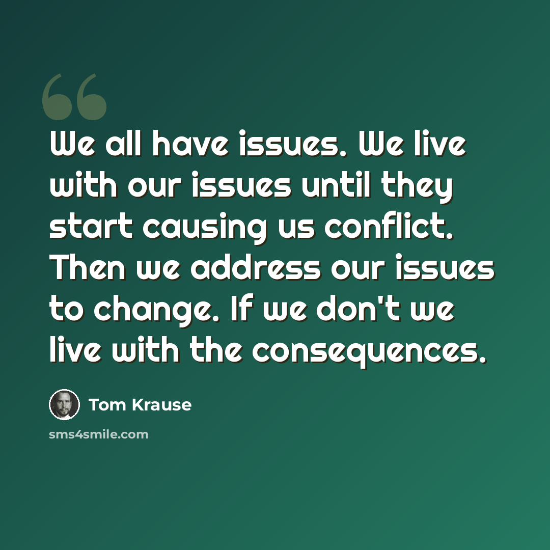 “We all have issues. We live with our issues until they start causing us conflict. Then we address our issues to change. If we don't we live with the consequences.” quote by Tom Krause