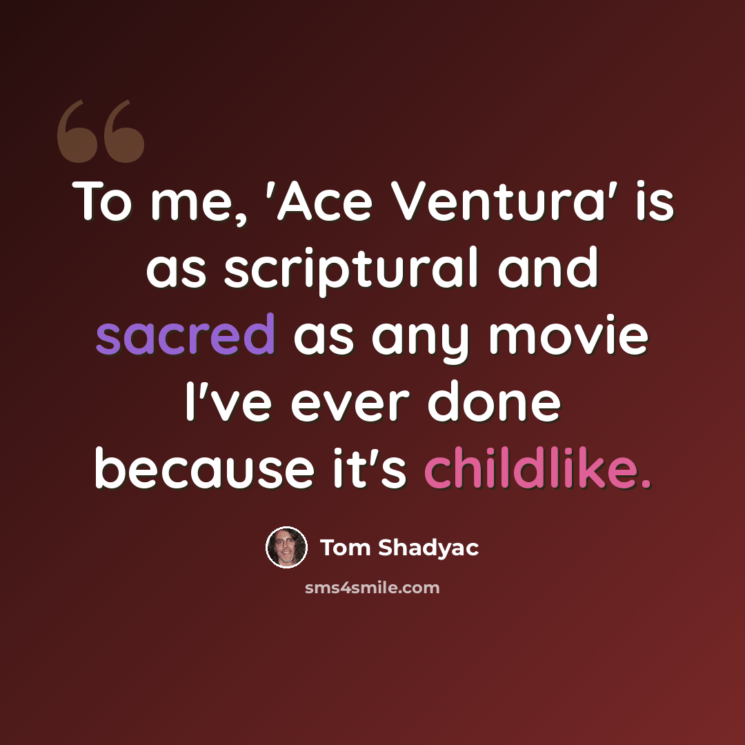 “To me, 'Ace Ventura' is as scriptural and sacred as any movie I've ever done because it's childlike.” quote by Tom Shadyac
