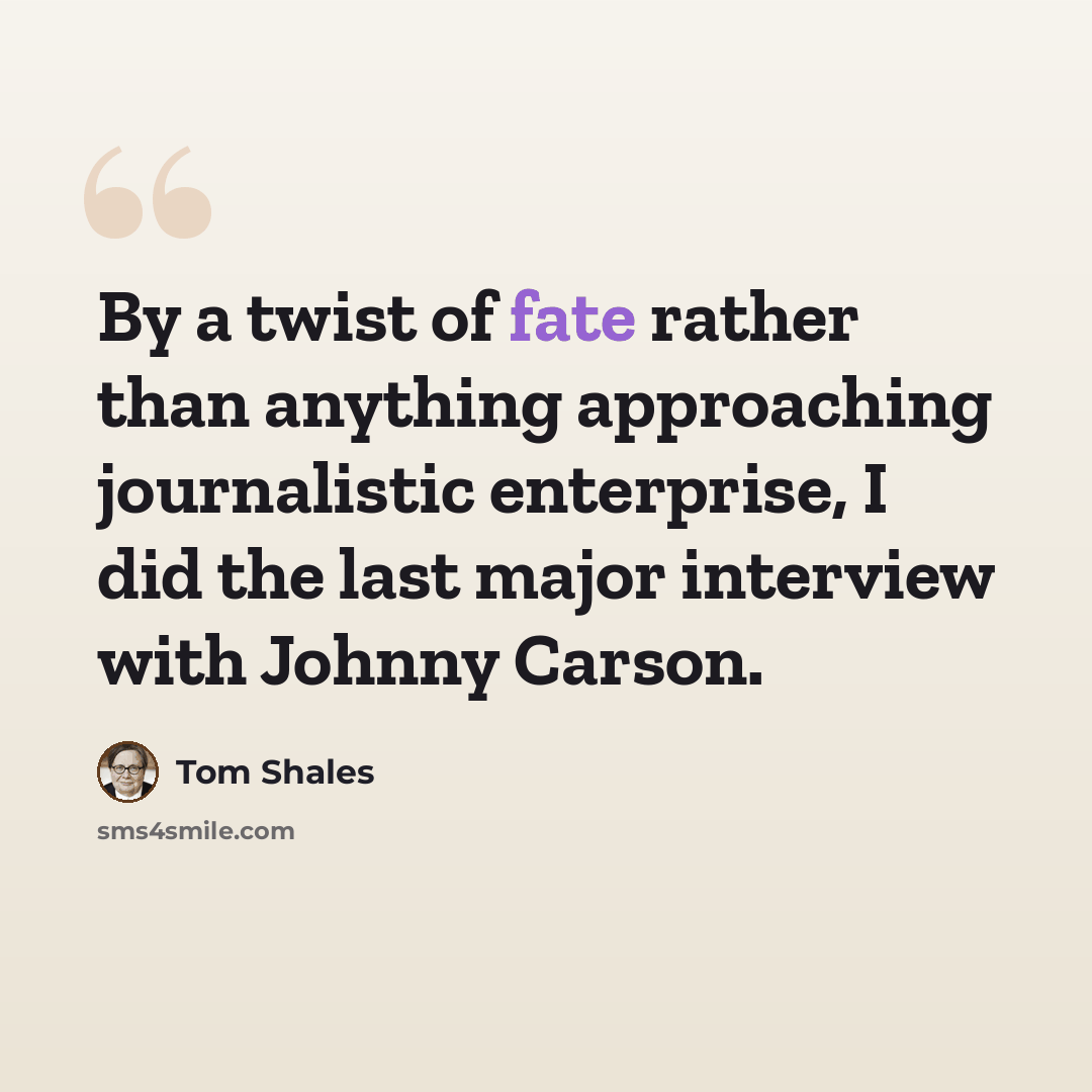 “By a twist of fate rather than anything approaching journalistic enterprise, I did the last major interview with Johnny Carson.” quote by Tom Shales