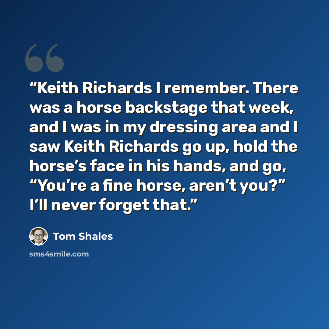 “Keith Richards I remember. There was a horse backstage that week, and I was in my dressing area and I saw Keith Richards go up, hold the horse’s face in his hands, and go, “You’re a fine horse, aren’t you?” I’ll never forget that.” quote by Tom Shales