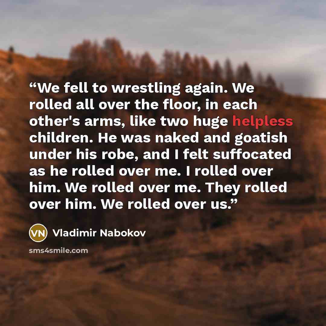 “We fell to wrestling again. We rolled all over the floor, in each other's arms, like two huge helpless children. He was naked and goatish under his robe, and I felt suffocated as he rolled over me. I rolled over him. We rolled over me. They rolled over him. We rolled over us.” quote by Vladimir Nabokov