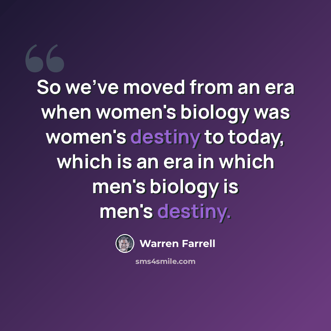 “So we've moved from an era when women's biology was women's destiny to today, which is an era in which men's biology is men's destiny.” quote by Warren Farrell