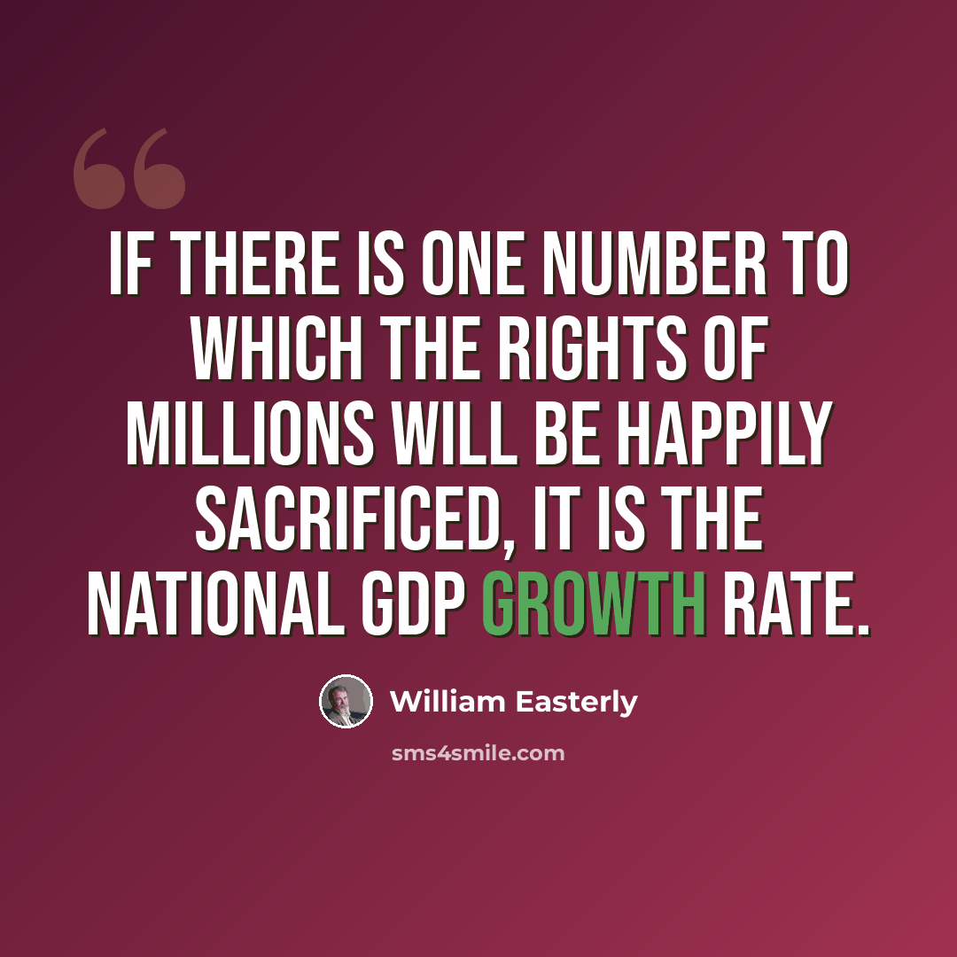 “If there is one number to which the rights of millions will be happily sacrificed, it is the national GDP growth rate.” quote by William Easterly