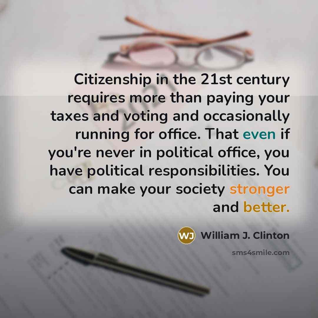 “Citizenship in the 21st century requires more than paying your taxes and voting and occasionally running for office. That even if you're never in political office, you have political responsibilities. You can make your society stronger and better.” quote by William J. Clinton